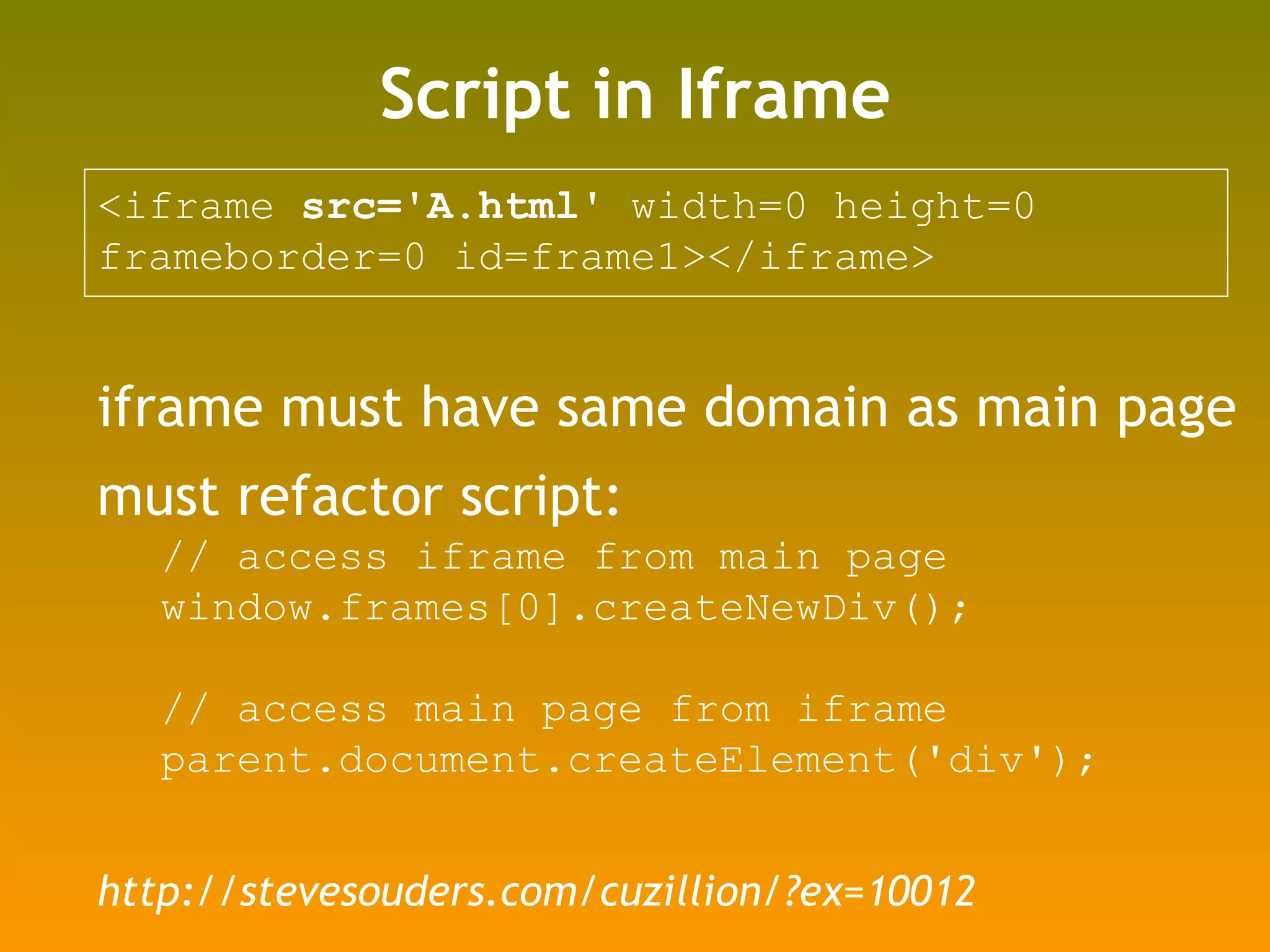 Script in Iframe <iframe  src='A.html'  width=0 height=0  frameborder=0 id=frame1></iframe>  iframe must have same domain as main page must refactor script: // access iframe from main page window.frames[0].createNewDiv(); // access main page from iframe parent.document.createElement('div'); http://stevesouders.com/cuzillion/?ex=10012 