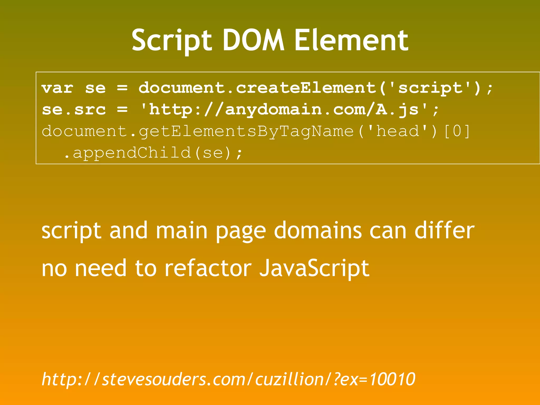Script DOM Element var se = document.createElement('script'); se.src = 'http://anydomain.com/A.js'; document.getElementsByTagName('head')[0] .appendChild(se);  script and main page domains can differ no need to refactor JavaScript http://stevesouders.com/cuzillion/?ex=10010 