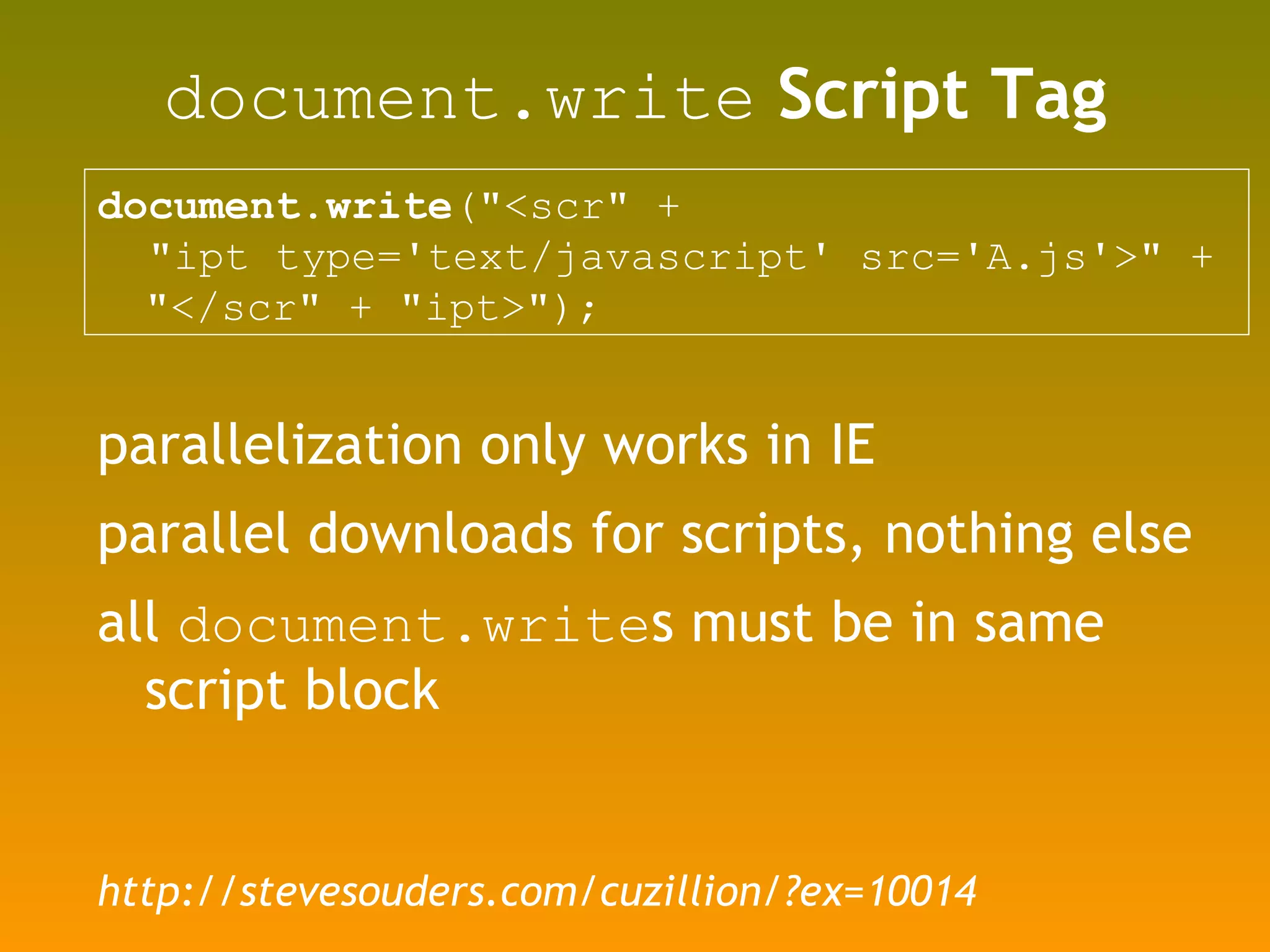 document.write  Script Tag document.write (&quot;<scr&quot; +  &quot;ipt type='text/javascript' src='A.js'>&quot; + &quot;</scr&quot; + &quot;ipt>&quot;); parallelization only works in IE parallel downloads for scripts, nothing else all  document.write s must be in same script block http://stevesouders.com/cuzillion/?ex=10014 