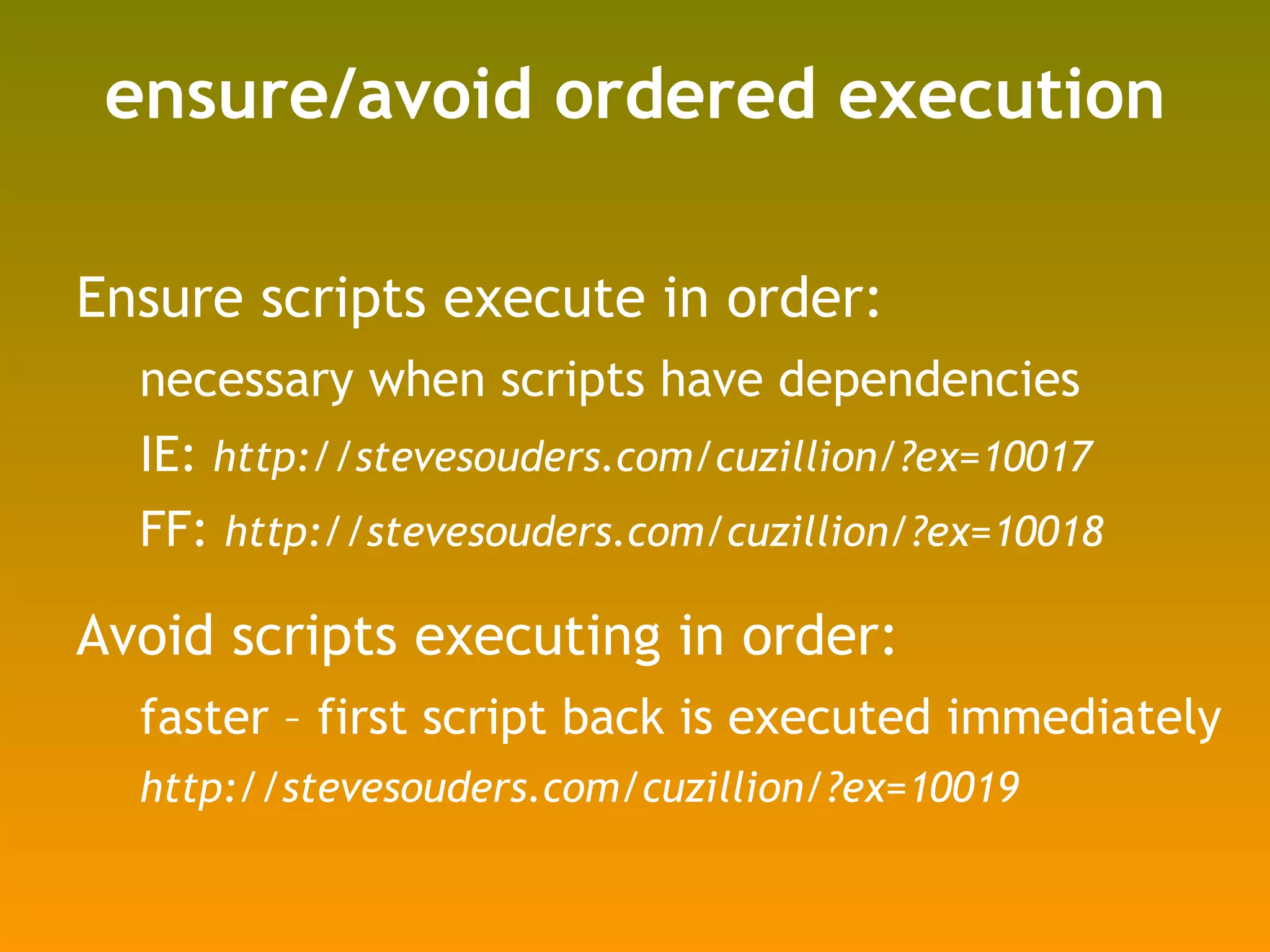 ensure/avoid ordered execution Ensure scripts execute in order: necessary when scripts have dependencies IE:  http://stevesouders.com/cuzillion/?ex=10017 FF:  http://stevesouders.com/cuzillion/?ex=10018 Avoid scripts executing in order: faster – first script back is executed immediately http://stevesouders.com/cuzillion/?ex=10019 