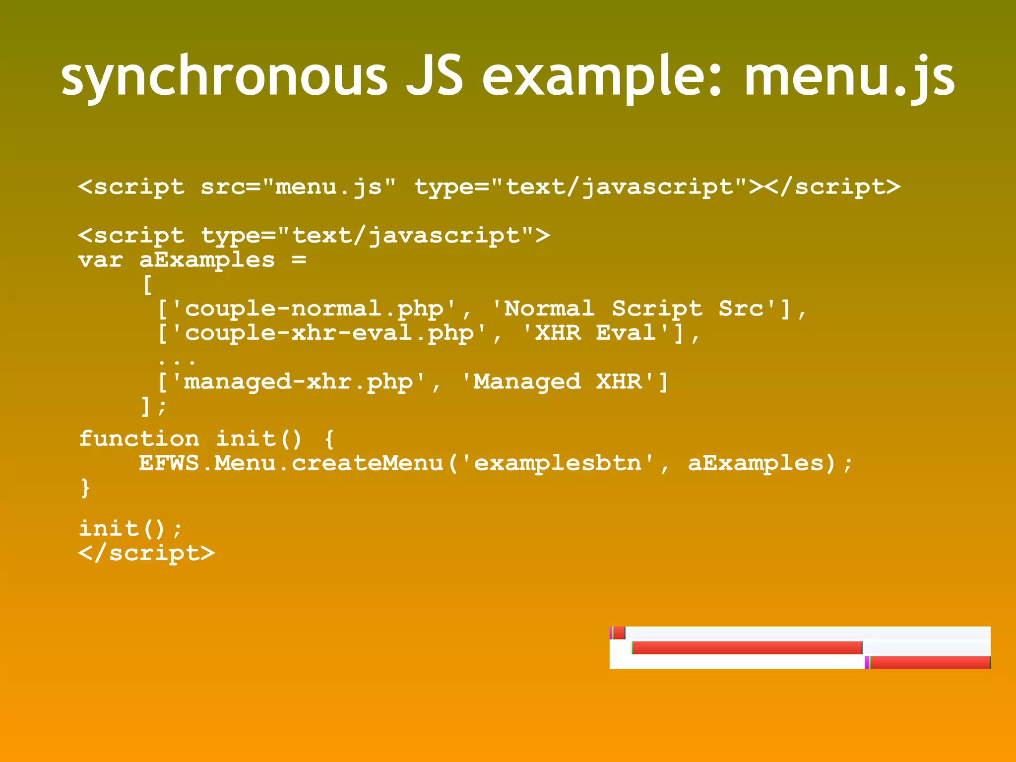 synchronous JS example: menu.js <script src=&quot;menu.js&quot; type=&quot;text/javascript&quot;></script> <script type=&quot;text/javascript&quot;> var aExamples =  [ ['couple-normal.php', 'Normal Script Src'], ['couple-xhr-eval.php', 'XHR Eval'], ... ['managed-xhr.php', 'Managed XHR'] ]; function init() { EFWS.Menu.createMenu('examplesbtn', aExamples); } init(); </script> 