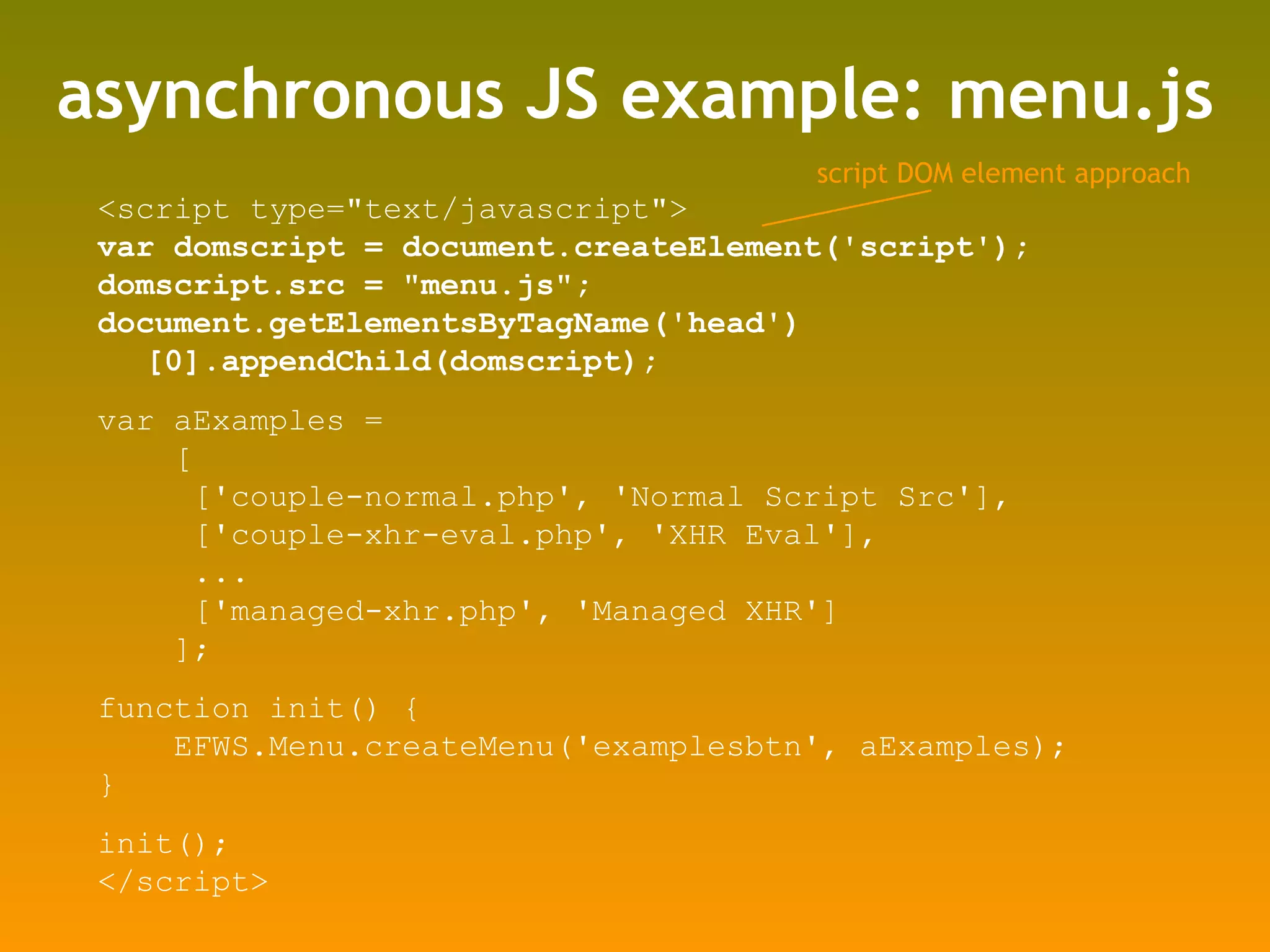 asynchronous JS example: menu.js <script type=&quot;text/javascript&quot;> var domscript = document.createElement('script'); domscript.src = &quot;menu.js&quot;;  document.getElementsByTagName('head')[0].appendChild(domscript); var aExamples =  [ ['couple-normal.php', 'Normal Script Src'], ['couple-xhr-eval.php', 'XHR Eval'], ... ['managed-xhr.php', 'Managed XHR'] ]; function init() { EFWS.Menu.createMenu('examplesbtn', aExamples); } init(); </script> script DOM element approach 