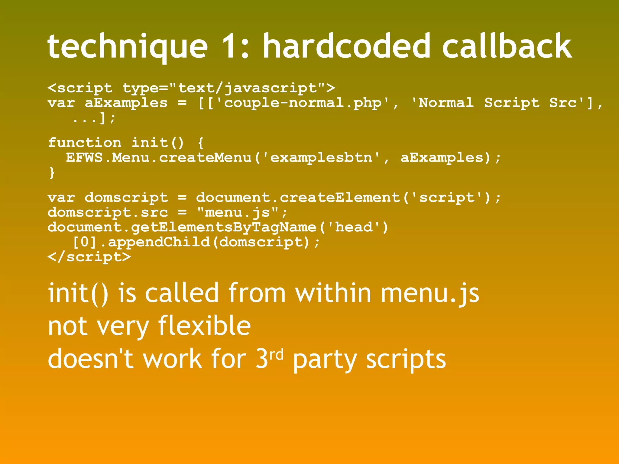 technique 1: hardcoded callback <script type=&quot;text/javascript&quot;> var aExamples = [['couple-normal.php', 'Normal Script Src'], ...]; function init() { EFWS.Menu.createMenu('examplesbtn', aExamples); } var domscript = document.createElement('script'); domscript.src = &quot;menu.js&quot;; document.getElementsByTagName('head')[0].appendChild(domscript); </script> init() is called from within menu.js not very flexible doesn't work for 3 rd  party scripts 