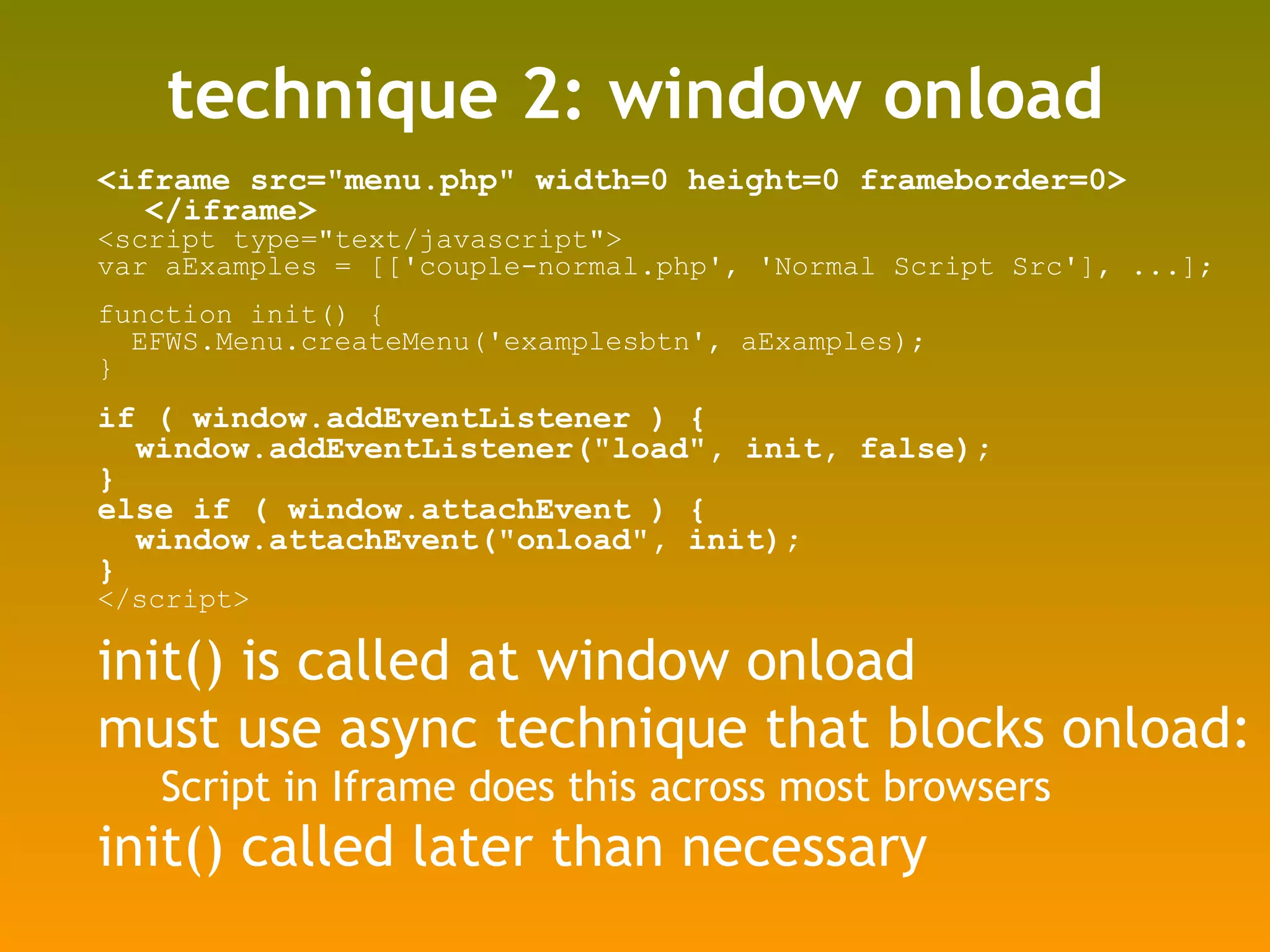 technique 2: window onload <iframe src=&quot;menu.php&quot; width=0 height=0 frameborder=0> </iframe> <script type=&quot;text/javascript&quot;> var aExamples = [['couple-normal.php', 'Normal Script Src'], ...]; function init() { EFWS.Menu.createMenu('examplesbtn', aExamples); } if ( window.addEventListener ) { window.addEventListener(&quot;load&quot;, init, false); } else if ( window.attachEvent ) { window.attachEvent(&quot;onload&quot;, init); } </script> init() is called at window onload must use async technique that blocks onload: Script in Iframe does this across most browsers init() called later than necessary 