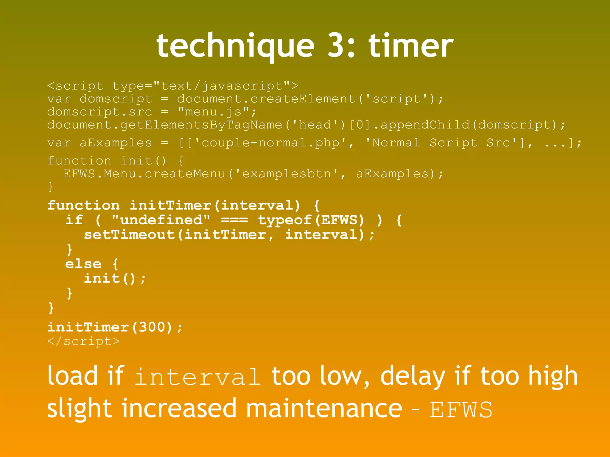 technique 3: timer <script type=&quot;text/javascript&quot;> var domscript = document.createElement('script'); domscript.src = &quot;menu.js&quot;; document.getElementsByTagName('head')[0].appendChild(domscript); var aExamples = [['couple-normal.php', 'Normal Script Src'], ...]; function init() { EFWS.Menu.createMenu('examplesbtn', aExamples); } function initTimer(interval) { if ( &quot;undefined&quot; === typeof(EFWS) ) { setTimeout(initTimer, interval); } else { init(); } } initTimer(300); </script> load if  interval  too low, delay if too high slight increased maintenance –  EFWS 