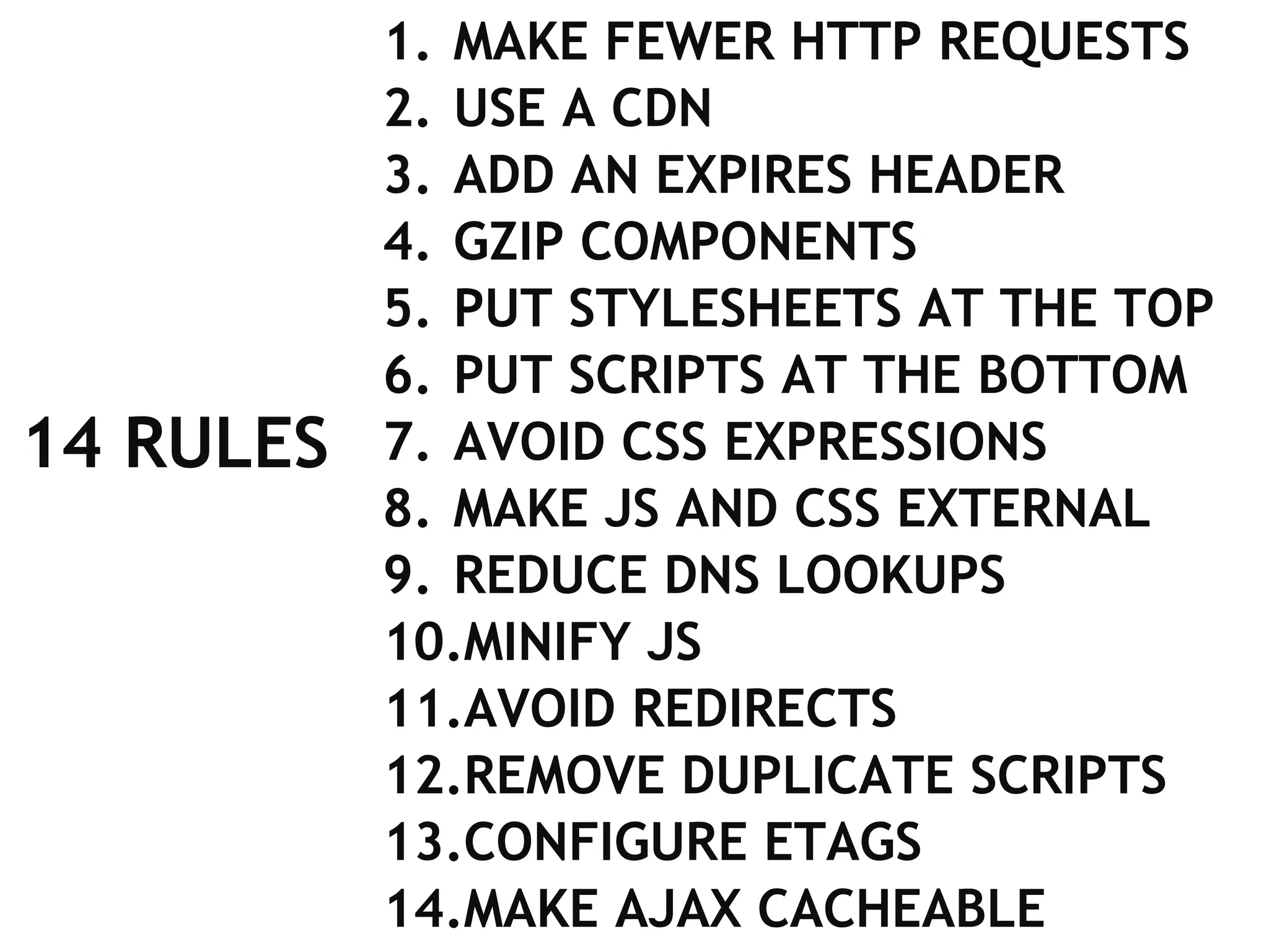 14 RULES MAKE FEWER HTTP REQUESTS USE A CDN ADD AN EXPIRES HEADER GZIP COMPONENTS PUT STYLESHEETS AT THE TOP PUT SCRIPTS AT THE BOTTOM AVOID CSS EXPRESSIONS MAKE JS AND CSS EXTERNAL REDUCE DNS LOOKUPS MINIFY JS AVOID REDIRECTS REMOVE DUPLICATE SCRIPTS CONFIGURE ETAGS MAKE AJAX CACHEABLE 