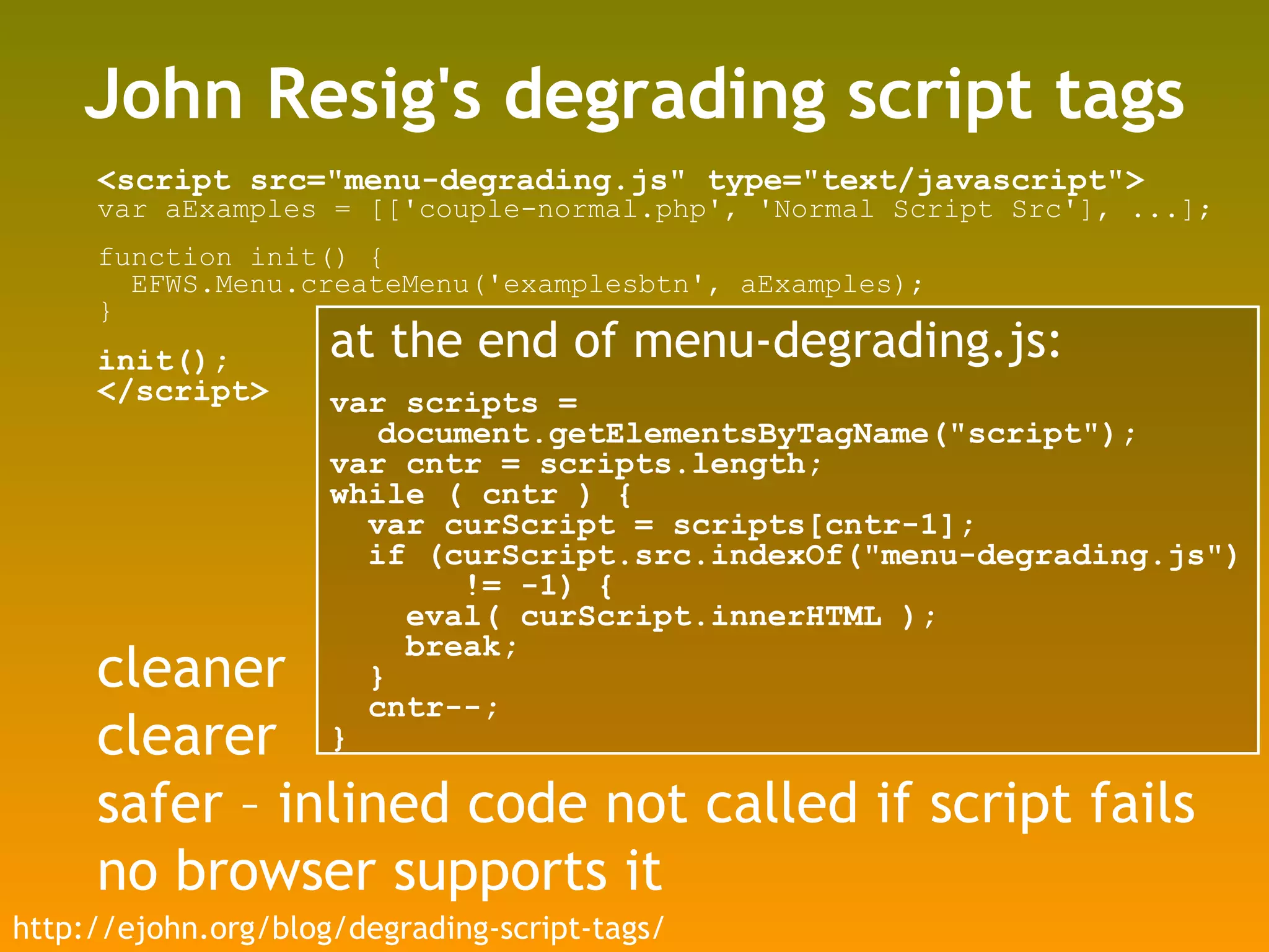 John Resig's degrading script tags <script src=&quot;menu-degrading.js&quot; type=&quot;text/javascript&quot;> var aExamples = [['couple-normal.php', 'Normal Script Src'], ...]; function init() { EFWS.Menu.createMenu('examplesbtn', aExamples); } init(); </script> at the end of menu-degrading.js: var scripts = document.getElementsByTagName(&quot;script&quot;); var cntr = scripts.length; while ( cntr ) { var curScript = scripts[cntr-1]; if (curScript.src.indexOf(&quot;menu-degrading.js&quot;) != -1) { eval( curScript.innerHTML ); break; } cntr--; } http://ejohn.org/blog/degrading-script-tags/ cleaner clearer safer – inlined code not called if script fails no browser supports it 