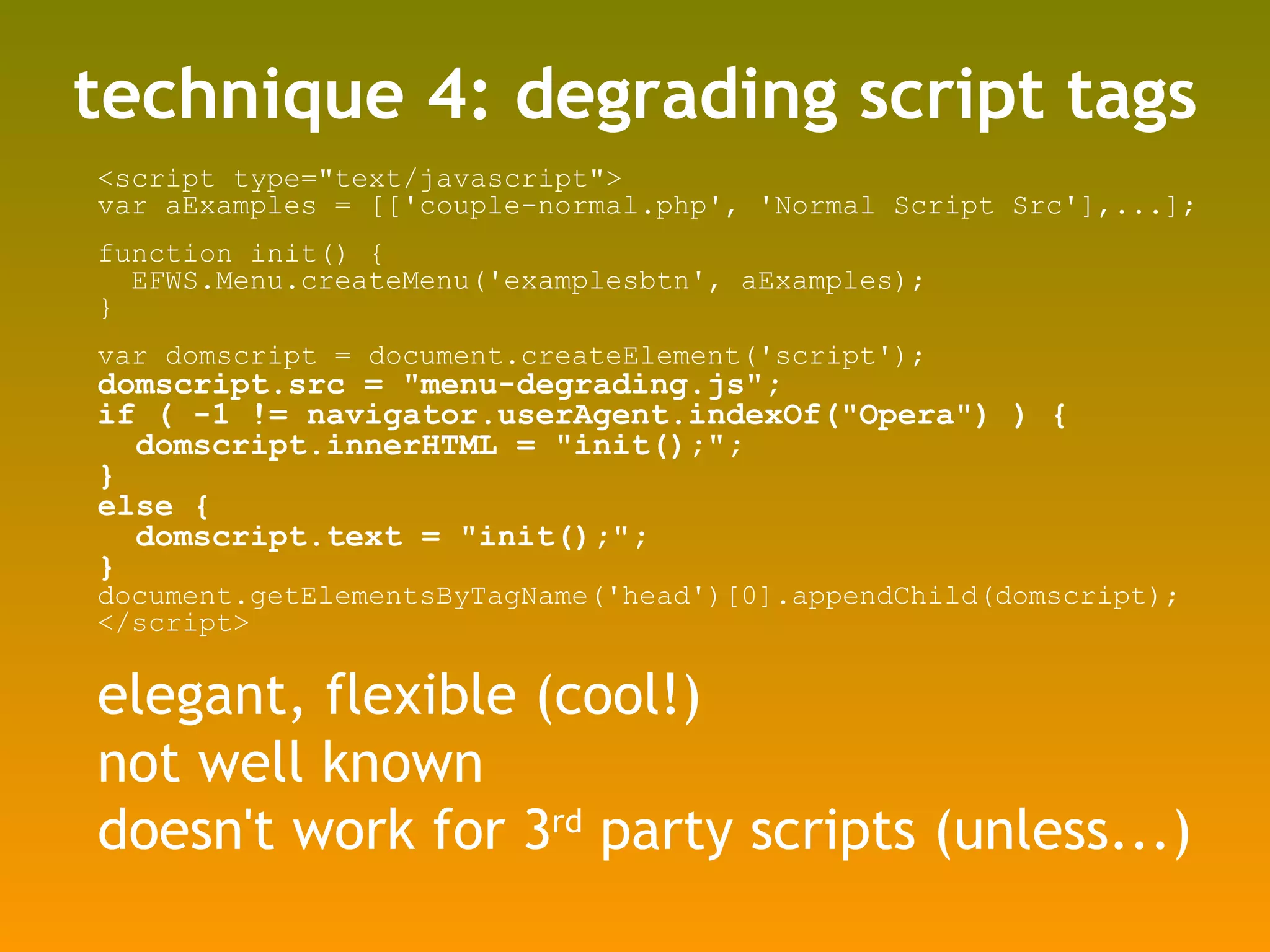technique 4: degrading script tags <script type=&quot;text/javascript&quot;> var aExamples = [['couple-normal.php', 'Normal Script Src'],...]; function init() { EFWS.Menu.createMenu('examplesbtn', aExamples); } var domscript = document.createElement('script'); domscript.src = &quot;menu-degrading.js&quot;; if ( -1 != navigator.userAgent.indexOf(&quot;Opera&quot;) ) { domscript.innerHTML = &quot;init();&quot;; } else { domscript.text = &quot;init();&quot;; } document.getElementsByTagName('head')[0].appendChild(domscript); </script> elegant, flexible (cool!) not well known doesn't work for 3 rd  party scripts (unless...) 