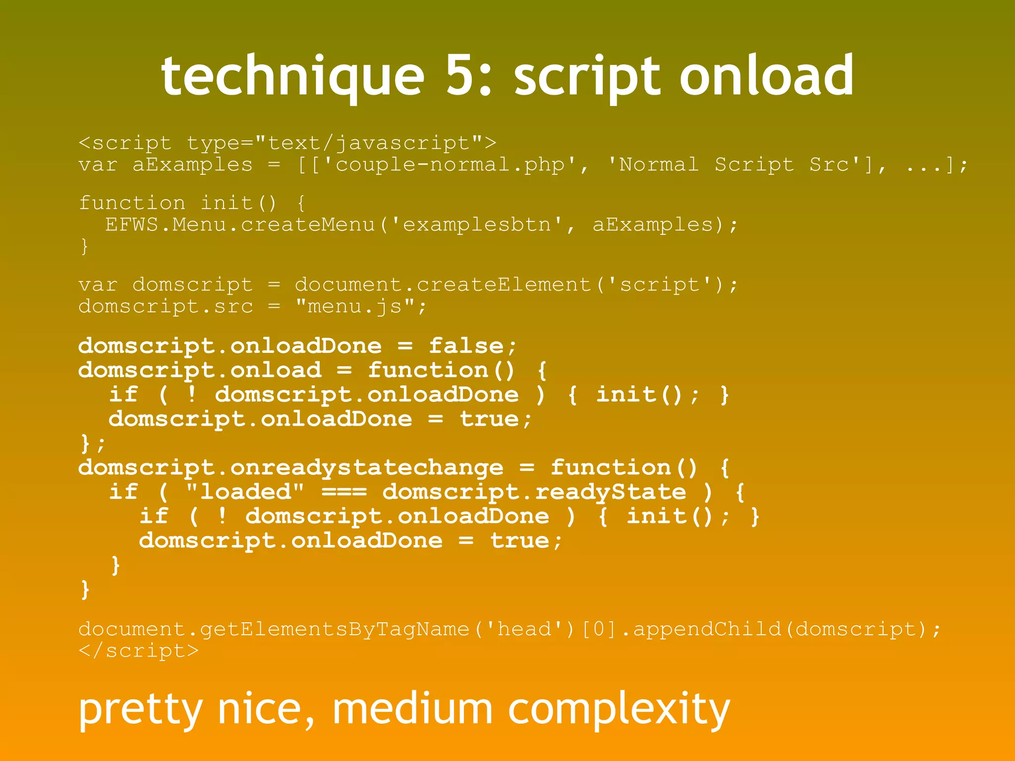 technique 5: script onload <script type=&quot;text/javascript&quot;> var aExamples = [['couple-normal.php', 'Normal Script Src'], ...]; function init() { EFWS.Menu.createMenu('examplesbtn', aExamples); } var domscript = document.createElement('script'); domscript.src = &quot;menu.js&quot;; domscript.onloadDone = false; domscript.onload = function() {  if ( ! domscript.onloadDone ) { init(); } domscript.onloadDone = true;  }; domscript.onreadystatechange = function() {  if ( &quot;loaded&quot; === domscript.readyState ) {  if ( ! domscript.onloadDone ) { init(); } domscript.onloadDone = true;  } } document.getElementsByTagName('head')[0].appendChild(domscript); </script> pretty nice, medium complexity 