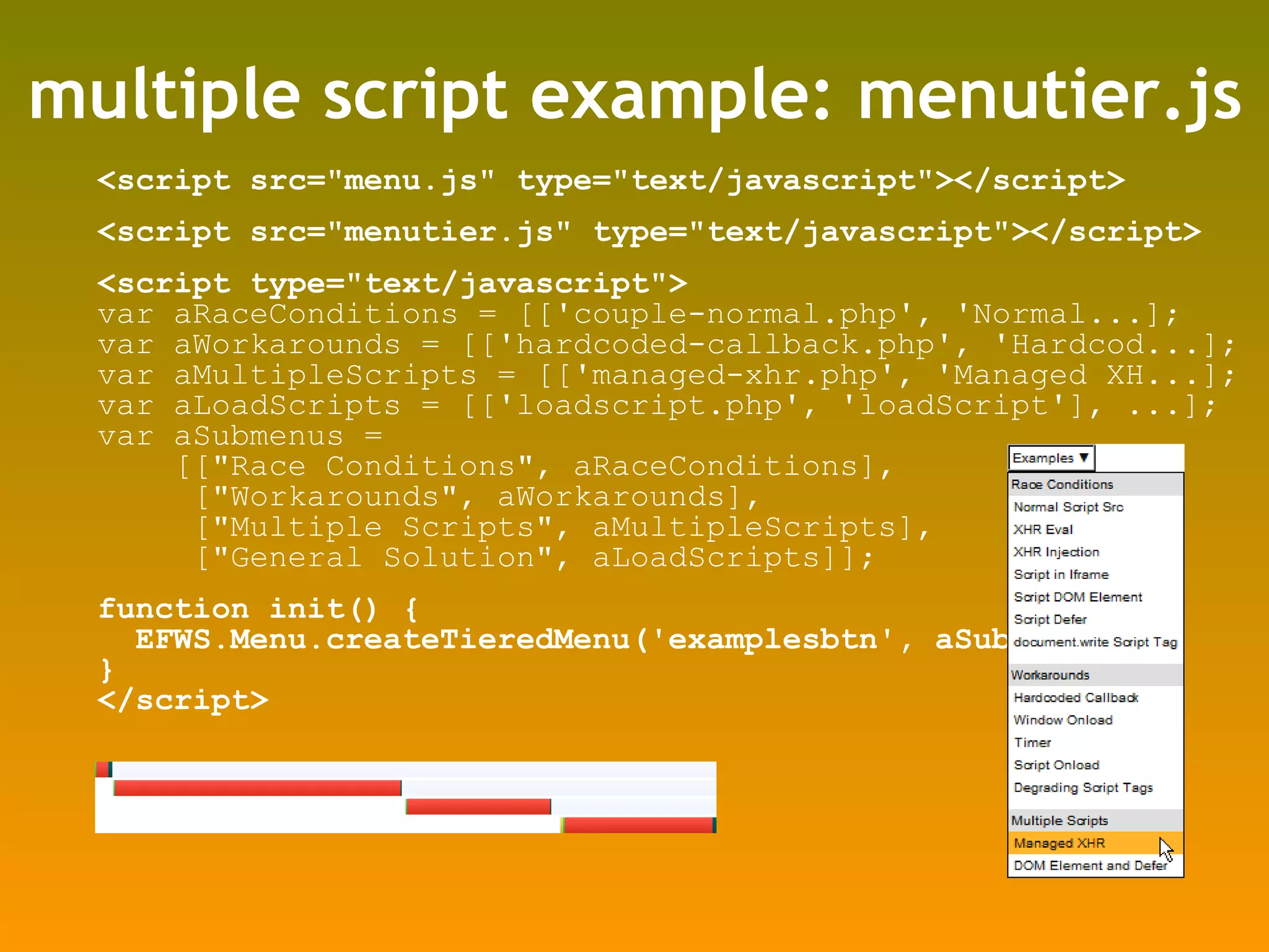 multiple script example: menutier.js <script src=&quot;menu.js&quot; type=&quot;text/javascript&quot;></script> <script src=&quot;menutier.js&quot; type=&quot;text/javascript&quot;></script> <script type=&quot;text/javascript&quot;> var aRaceConditions = [['couple-normal.php', 'Normal...]; var aWorkarounds = [['hardcoded-callback.php', 'Hardcod...]; var aMultipleScripts = [['managed-xhr.php', 'Managed XH...]; var aLoadScripts = [['loadscript.php', 'loadScript'], ...]; var aSubmenus =  [[&quot;Race Conditions&quot;, aRaceConditions],  [&quot;Workarounds&quot;, aWorkarounds], [&quot;Multiple Scripts&quot;, aMultipleScripts], [&quot;General Solution&quot;, aLoadScripts]]; function init() { EFWS.Menu.createTieredMenu('examplesbtn', aSubmenus); } </script> 