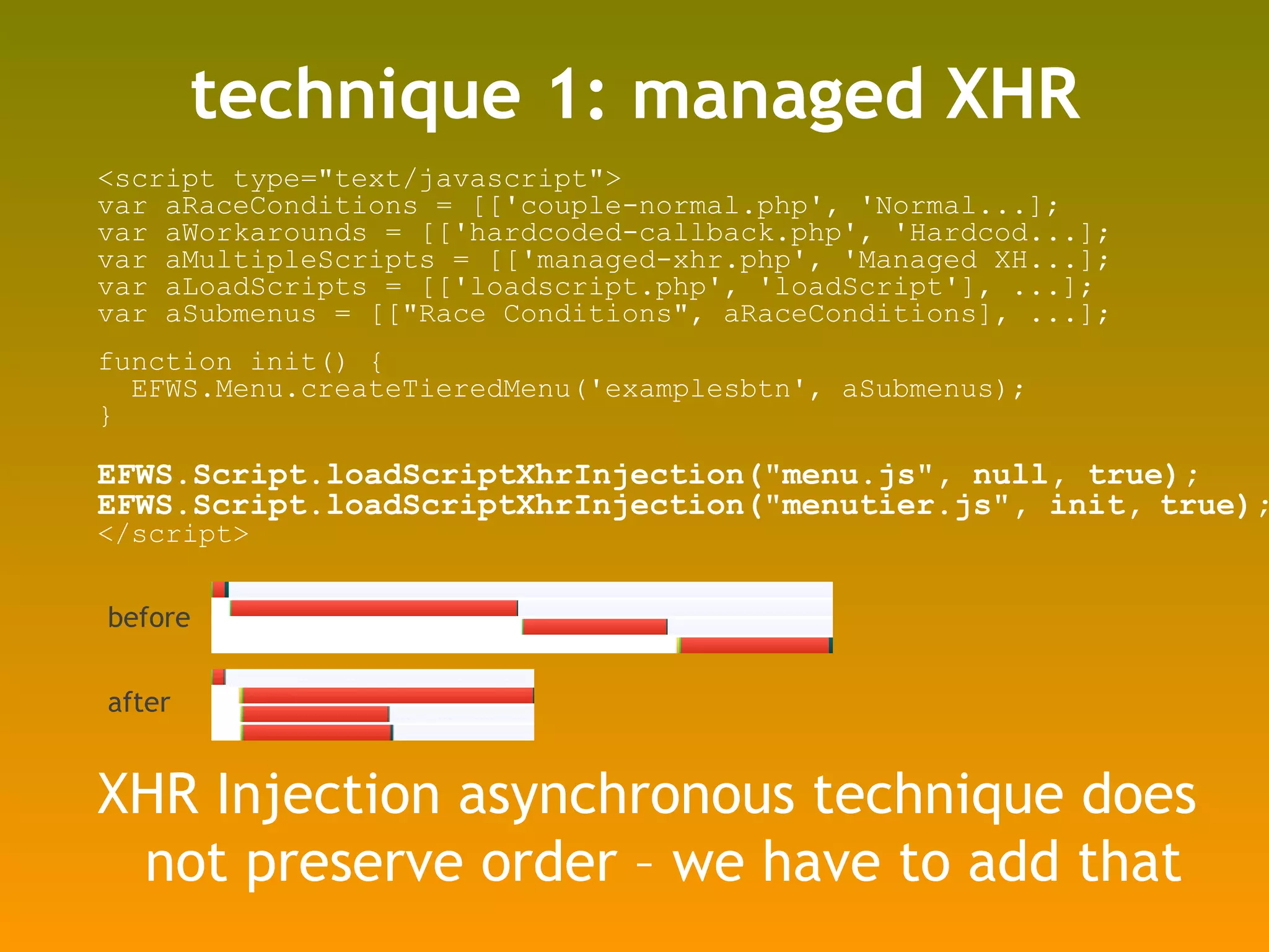 technique 1: managed XHR <script type=&quot;text/javascript&quot;> var aRaceConditions = [['couple-normal.php', 'Normal...]; var aWorkarounds = [['hardcoded-callback.php', 'Hardcod...]; var aMultipleScripts = [['managed-xhr.php', 'Managed XH...]; var aLoadScripts = [['loadscript.php', 'loadScript'], ...]; var aSubmenus = [[&quot;Race Conditions&quot;, aRaceConditions], ...]; function init() { EFWS.Menu.createTieredMenu('examplesbtn', aSubmenus); } EFWS.Script.loadScriptXhrInjection(&quot;menu.js&quot;, null, true); EFWS.Script.loadScriptXhrInjection(&quot;menutier.js&quot;, init,   true); </script> XHR Injection asynchronous technique does not preserve order – we have to add that  before after 
