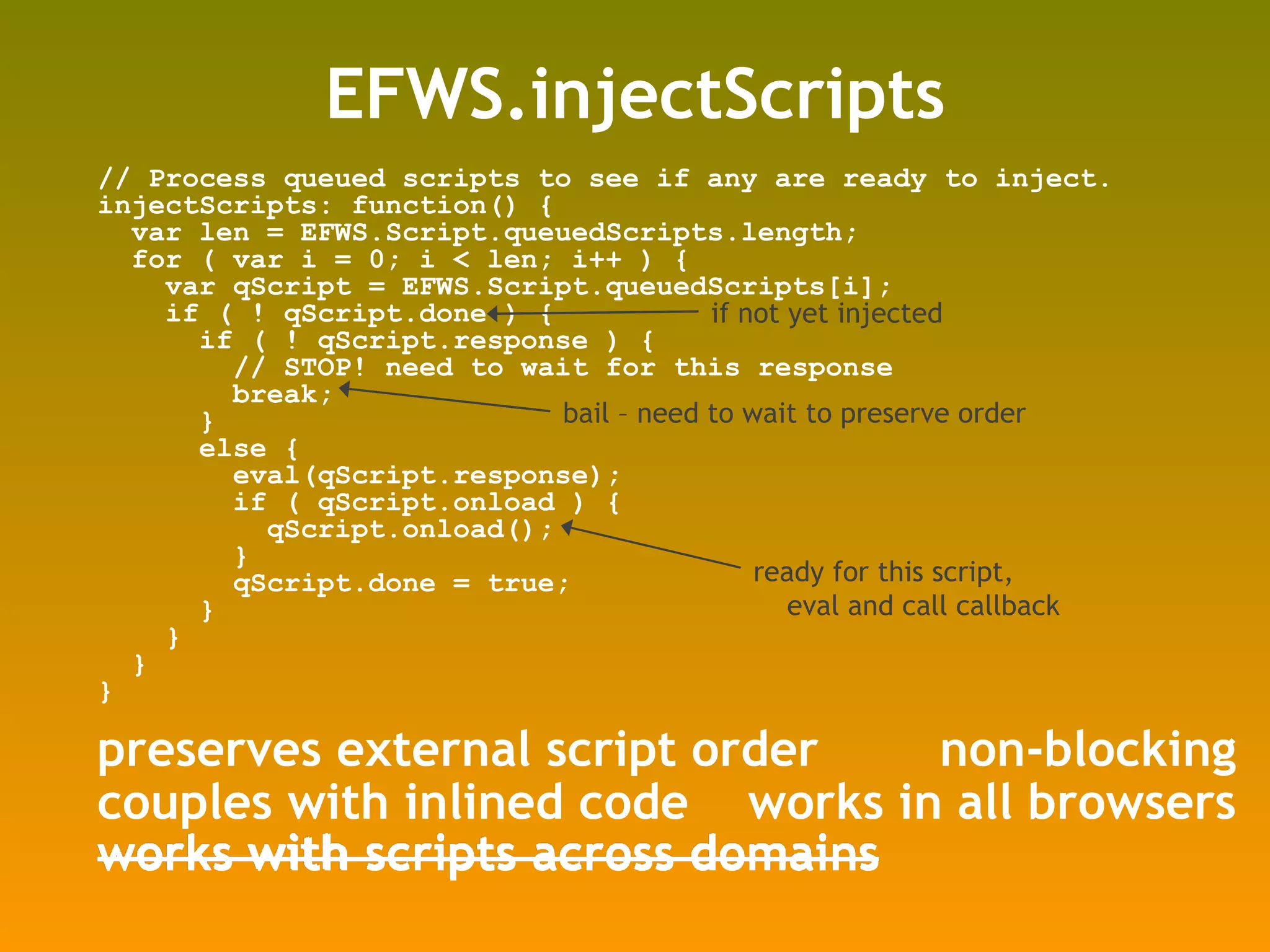 EFWS.injectScripts // Process queued scripts to see if any are ready to inject. injectScripts: function() { var len = EFWS.Script.queuedScripts.length; for ( var i = 0; i < len; i++ ) { var qScript = EFWS.Script.queuedScripts[i]; if ( ! qScript.done ) { if ( ! qScript.response ) { // STOP! need to wait for this response break; } else { eval(qScript.response); if ( qScript.onload ) { qScript.onload(); } qScript.done = true; } } } } preserves external script order non-blocking works in all browsers couples with inlined code works with scripts across domains ready for this script, eval and call callback bail – need to wait to preserve order if not yet injected 