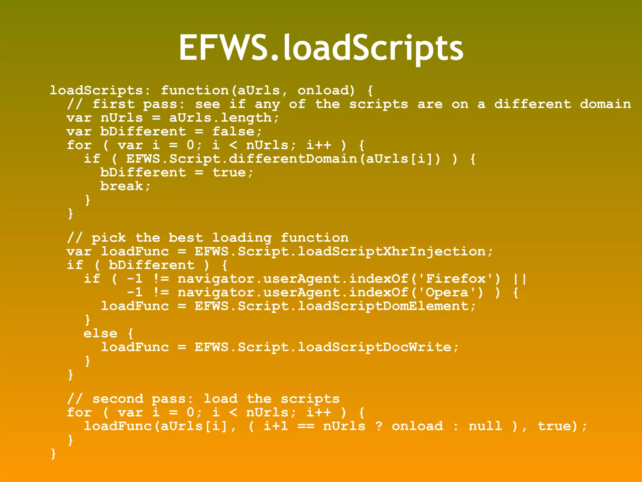 EFWS.loadScripts loadScripts: function(aUrls, onload) { // first pass: see if any of the scripts are on a different domain var nUrls = aUrls.length; var bDifferent = false; for ( var i = 0; i < nUrls; i++ ) { if ( EFWS.Script.differentDomain(aUrls[i]) ) { bDifferent = true; break; } } // pick the best loading function var loadFunc = EFWS.Script.loadScriptXhrInjection; if ( bDifferent ) { if ( -1 != navigator.userAgent.indexOf('Firefox') || -1 != navigator.userAgent.indexOf('Opera') ) { loadFunc = EFWS.Script.loadScriptDomElement; } else { loadFunc = EFWS.Script.loadScriptDocWrite; } } // second pass: load the scripts for ( var i = 0; i < nUrls; i++ ) { loadFunc(aUrls[i], ( i+1 == nUrls ? onload : null ), true); } } 