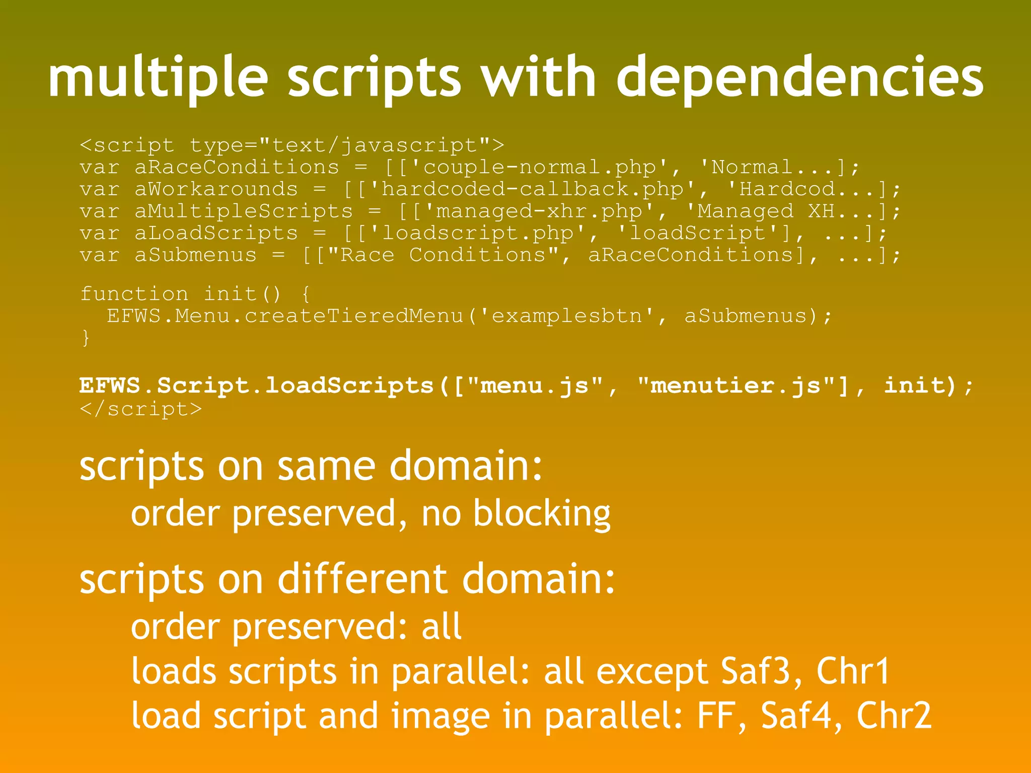 multiple scripts with dependencies <script type=&quot;text/javascript&quot;> var aRaceConditions = [['couple-normal.php', 'Normal...]; var aWorkarounds = [['hardcoded-callback.php', 'Hardcod...]; var aMultipleScripts = [['managed-xhr.php', 'Managed XH...]; var aLoadScripts = [['loadscript.php', 'loadScript'], ...]; var aSubmenus = [[&quot;Race Conditions&quot;, aRaceConditions], ...]; function init() { EFWS.Menu.createTieredMenu('examplesbtn', aSubmenus); } EFWS.Script.loadScripts([&quot;menu.js&quot;, &quot;menutier.js&quot;], init); </script> scripts on same domain: order preserved, no blocking scripts on different domain: order preserved: all loads scripts in parallel: all except Saf3, Chr1 load script and image in parallel: FF, Saf4, Chr2 