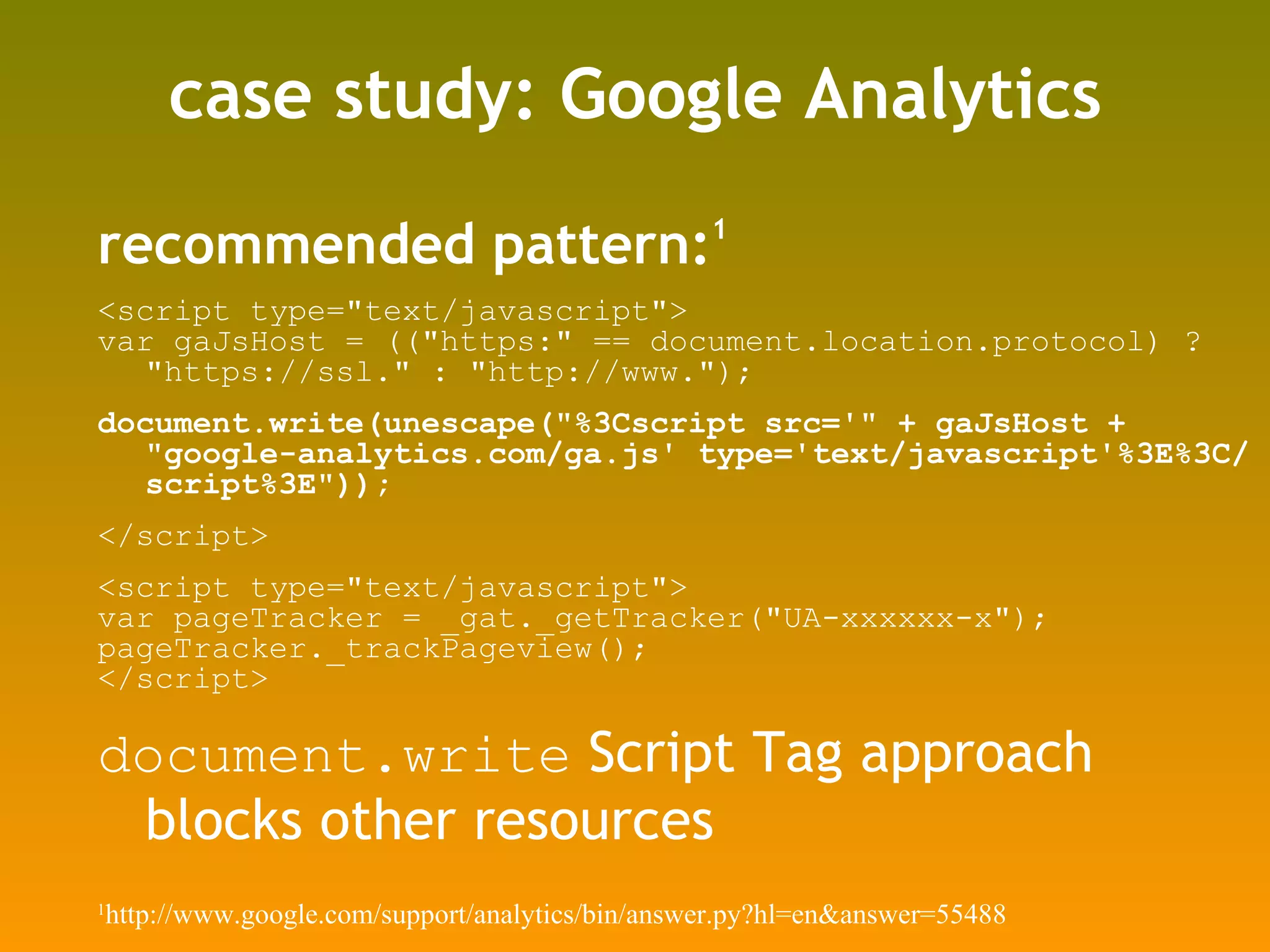 case study: Google Analytics recommended pattern: 1 <script type=&quot;text/javascript&quot;> var gaJsHost = ((&quot;https:&quot; == document.location.protocol) ? &quot;https://ssl.&quot; : &quot;http://www.&quot;); document.write(unescape(&quot;%3Cscript src='&quot; + gaJsHost + &quot;google-analytics.com/ga.js' type='text/javascript'%3E%3C/script%3E&quot;)); </script> <script type=&quot;text/javascript&quot;> var pageTracker = _gat._getTracker(&quot;UA-xxxxxx-x&quot;); pageTracker._trackPageview(); </script> document.write  Script Tag approach blocks other resources 1 http://www.google.com/support/analytics/bin/answer.py?hl=en&answer=55488 