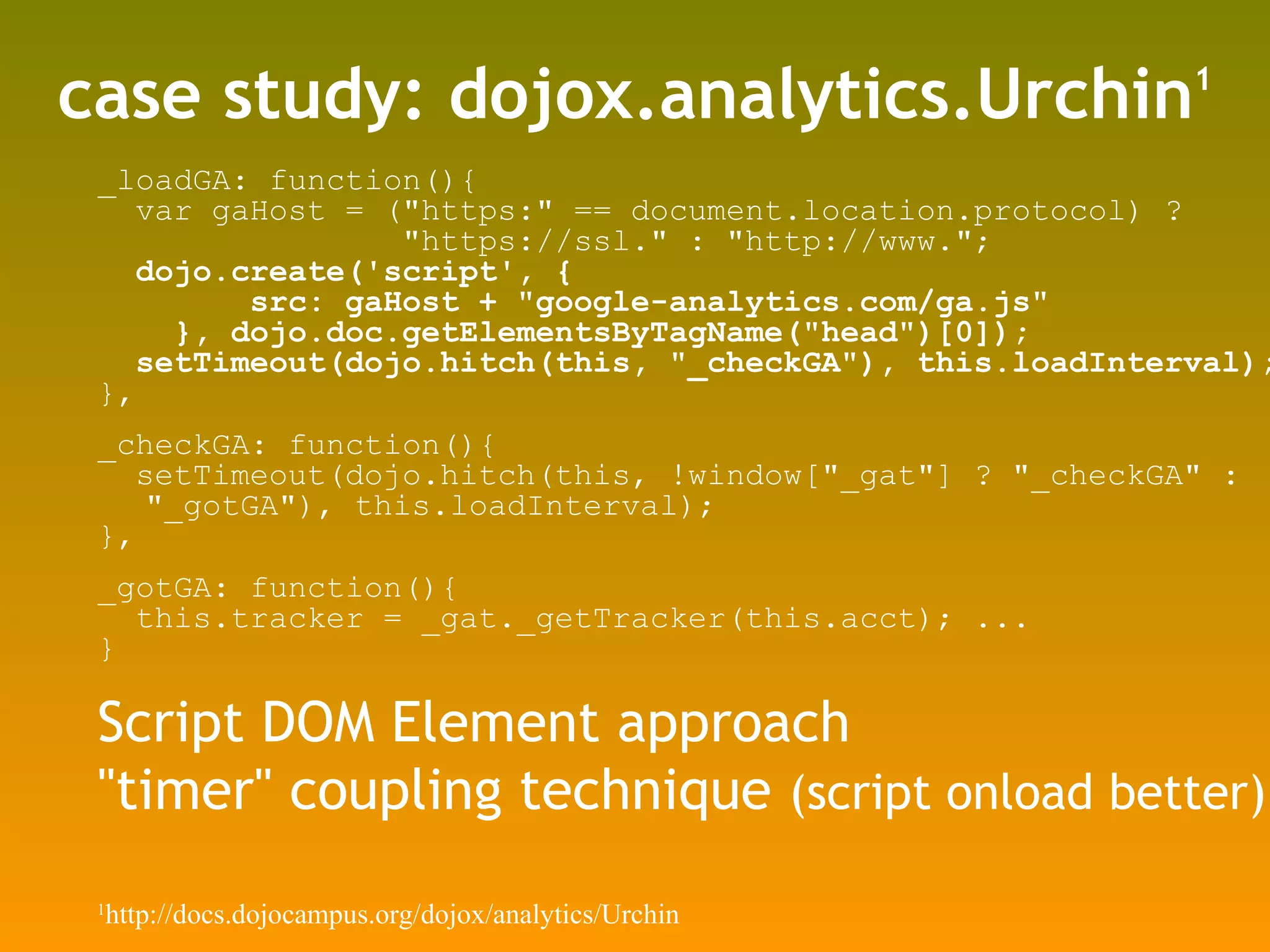 case study: dojox.analytics.Urchin 1 _loadGA: function(){ var gaHost = (&quot;https:&quot; == document.location.protocol) ?  &quot;https://ssl.&quot; : &quot;http://www.&quot;; dojo.create('script', { src: gaHost + &quot;google-analytics.com/ga.js&quot; }, dojo.doc.getElementsByTagName(&quot;head&quot;)[0]); setTimeout(dojo.hitch(this, &quot;_checkGA&quot;), this.loadInterval); }, _checkGA: function(){ setTimeout(dojo.hitch(this, !window[&quot;_gat&quot;] ? &quot;_checkGA&quot; : &quot;_gotGA&quot;), this.loadInterval); }, _gotGA: function(){ this.tracker = _gat._getTracker(this.acct); ... } Script DOM Element approach &quot;timer&quot; coupling technique  (script onload better) 1 http://docs.dojocampus.org/dojox/analytics/Urchin 