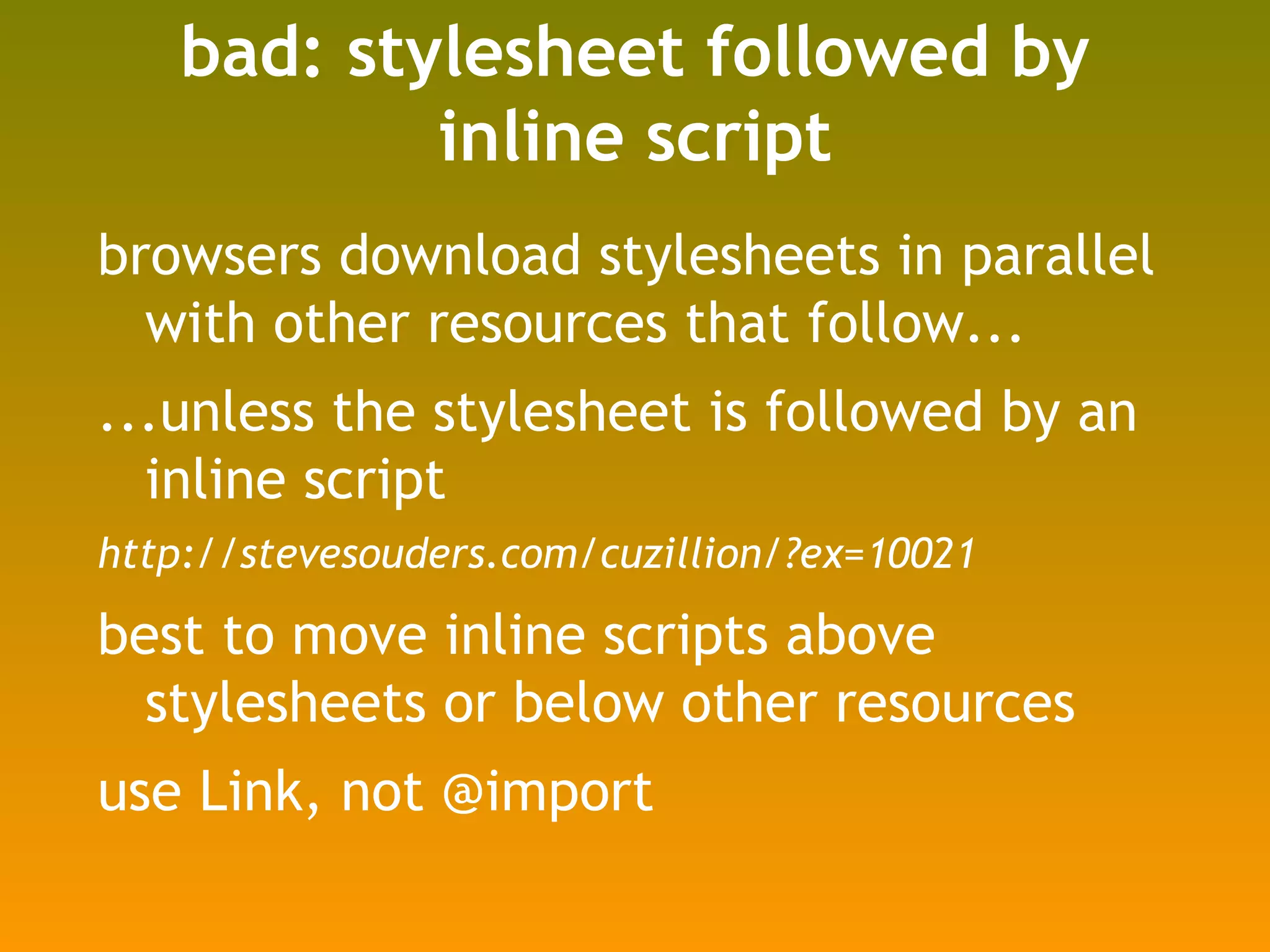 bad: stylesheet followed by inline script browsers download stylesheets in parallel with other resources that follow... ...unless the stylesheet is followed by an inline script http://stevesouders.com/cuzillion/?ex=10021 best to move inline scripts above stylesheets or below other resources use Link, not @import 
