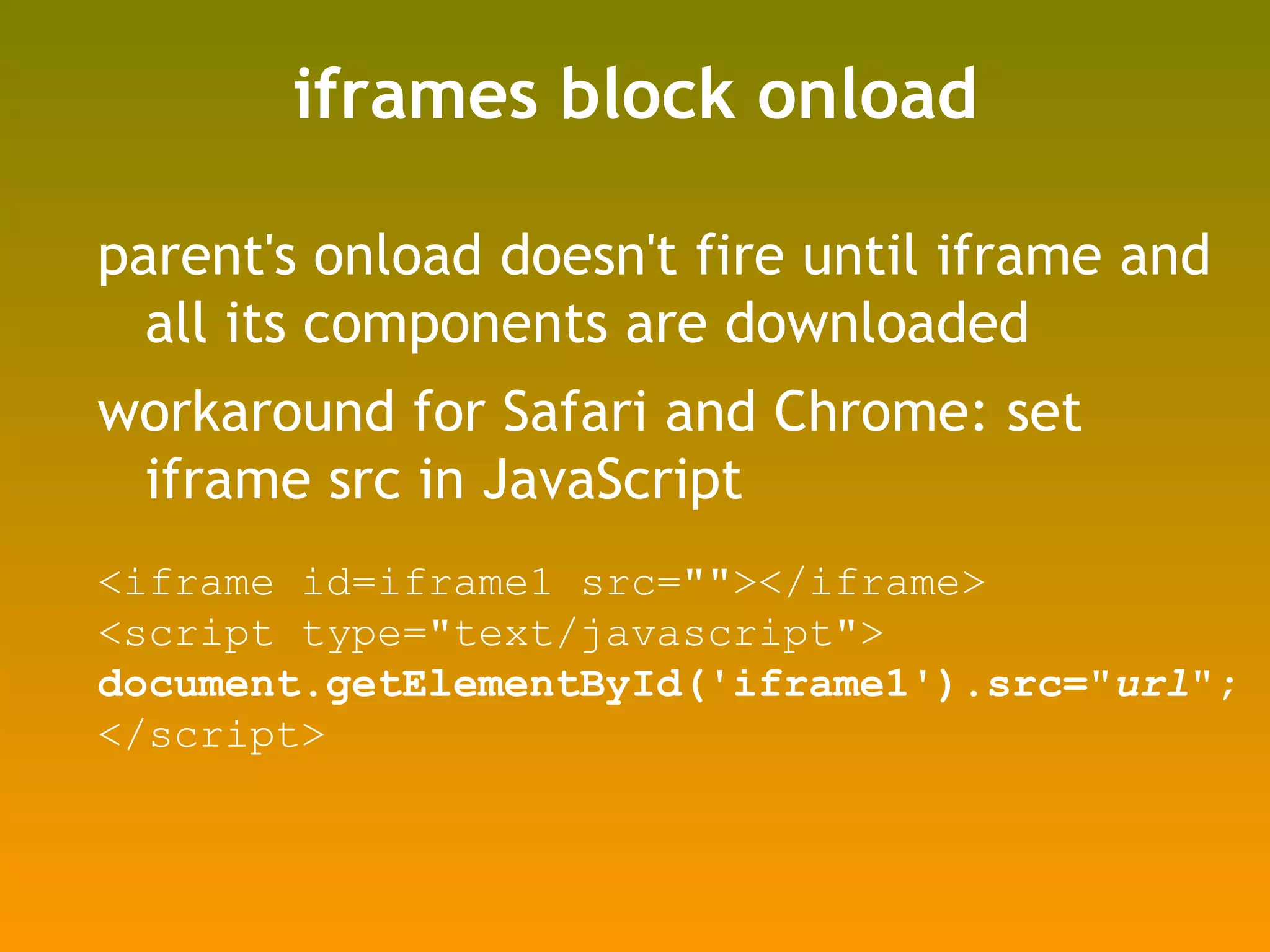 iframes block onload parent's onload doesn't fire until iframe and all its components are downloaded workaround for Safari and Chrome: set iframe src in JavaScript <iframe id=iframe1 src=&quot;&quot;></iframe> <script type=&quot;text/javascript&quot;> document.getElementById('iframe1').src=&quot; url &quot;; </script> 