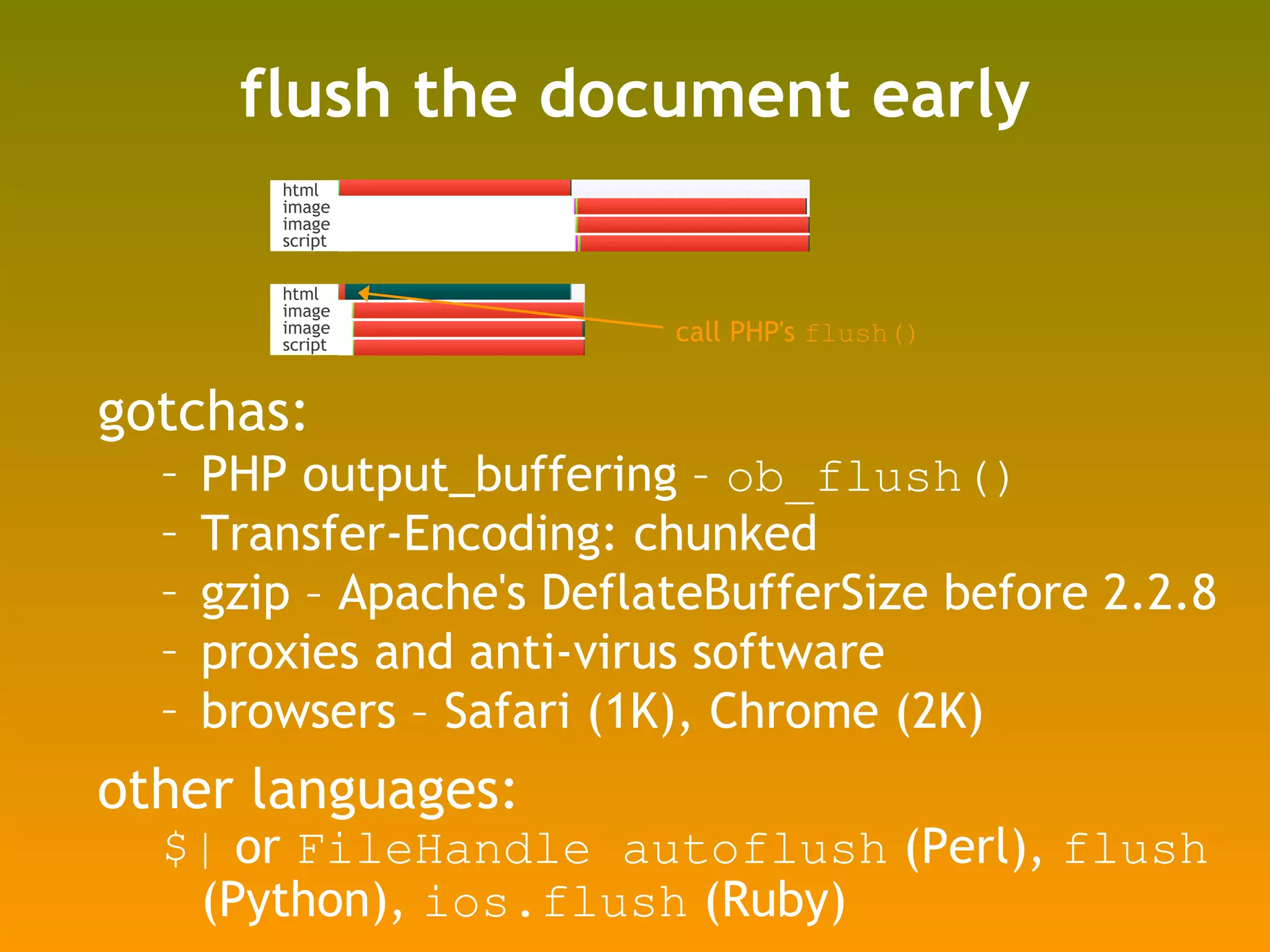 flush the document early gotchas: PHP output_buffering –  ob_flush() Transfer-Encoding: chunked gzip – Apache's DeflateBufferSize before 2.2.8 proxies and anti-virus software browsers – Safari (1K), Chrome (2K) other languages:  $|  or  FileHandle autoflush  (Perl),  flush  (Python),  ios.flush  (Ruby) call PHP's  flush() html image image script html image image script 