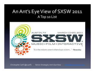 An	
  Ant’s	
  Eye	
  View	
  of	
  SXSW	
  2011	
  
                                                                 A	
  Top	
  10	
  List	
  




Christopher	
  Carﬁ	
  (@ccarﬁ)	
  	
  	
  	
  	
  	
  	
  	
  	
  	
  Senior	
  Strategist,	
  Ant’s	
  Eye	
  View	
  	
  	
  	
  	
  	
  	
  	
  	
  	
  ccarﬁ@antseyeview.com	
  
 