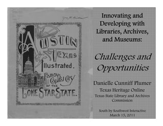 Innovating and
  Developing with
 Libraries, Archives,
   and Museums:

Challenges and
Opportunities
Danielle Cunniff Plumer
  Texas Heritage Online
Texas State Library and Archives
          Commission

  South by Southwest Interactive
         March 15, 2011
 