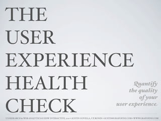 THE
USER
EXPERIENCE
HEALTH                                                                                         Quantify
                                                                                             the quality
                                                                                                 of your

CHECK                                                                                   user experience

UX RESEARCH & WEB ANALYTICS @ SXSW INTERACTIVE, 2011 • AUSTIN GOVELLA, UX RONIN • AUSTIN@GRAFOFINI.COM • WWW.GRAFOFINI.COM
 