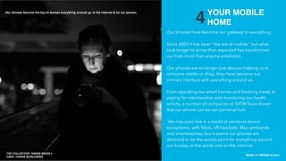 THE COLLECTIVE / HAVAS MEDIA +
CAKE
SXSW 10 TRENDS IN 2015
PLACE PHOTO HERE
10
4
Our phones have become our gateway to everything.
Since 2003 it has been “the era of mobile,” but what
took longer to arrive than expected has transformed
our lives more than anyone predicted.
Our phones are no longer just devices helping us to
consume media or shop, they have become our
primary interface with everything around us.
From operating our smart homes and booking travel, to
paying for merchandise and monitoring our health
activity, a number of companies at SXSW have shown
that our phone can be our personal hub.
We may soon live in a world of personal device
ecosystems, with ﬁtbits, VR headsets, Myo armbands
and smartwatches, but it seems our phones are
destined to be the access point for everything around
our bodies, in the world and on the internet.
YOUR MOBILE
HOME
THE COLLECTIVE / HAVAS MEDIA +
CAKE / HAVAS WORLDWIDE
Our phones become the key to access everything around us, in the internet & on our person.
 