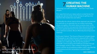THE COLLECTIVE / HAVAS MEDIA +
CAKE
SXSW 10 TRENDS IN 2015
PLACE PHOTO HERE
7Technology can make us healthier… and I don’t mean Shake
Weights.
From apps that track your sleep cycles to contact lenses that
gauge your glucose levels, human beings are getting more
data from their bodies than ever before.
Traditionally, this robust, metrics-driven approach was reserved
for machines on an assembly line, but modern technology
allows us to gather information about ourselves down to the
millisecond. And the more granular these data points become,
the more sophisticated become the tools and processes we
use to optimize ourselves. We are effectively becoming human
machines.
At this year's festival, “The Pursuit of Equinox”included classes
of 40 people on spin bikes that each measured half a million
data points, which were then displayed on a screen and made
available via a mobile app. We also saw the growth of
telehealth, communicating with healthcare providers through
text messages, emails or video instead of seeing them in
person, and the rise of predictive analytics, which uses data like
blood pressure and skin temperature to predict health
problems.
CREATING THE
HUMAN MACHINE
THE COLLECTIVE / HAVAS MEDIA +
CAKE / HAVAS WORLDWIDE
The “Pursuit of Equinox,” where ﬁtness meets digital health
 