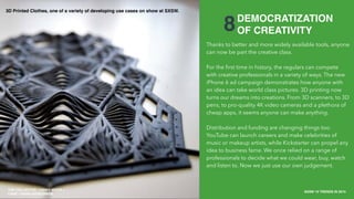 THE COLLECTIVE / HAVAS MEDIA +
CAKE
SXSW 10 TRENDS IN 2015
PLACE PHOTO HERE
18
8
Thanks to better and more widely available tools, anyone
can now be part the creative class.
For the ﬁrst time in history, the regulars can compete
with creative professionals in a variety of ways. The new
iPhone 6 ad campaign demonstrates how anyone with
an idea can take world class pictures. 3D printing now
turns our dreams into creations. From 3D scanners, to 3D
pens, to pro-quality 4K video cameras and a plethora of
cheap apps, it seems anyone can make anything.
Distribution and funding are changing things too.
YouTube can launch careers and make celebrities of
music or makeup artists, while Kickstarter can propel any
idea to business fame. We once relied on a range of
professionals to decide what we could wear, buy, watch
and listen to. Now we just use our own judgement.
DEMOCRATIZATION
OF CREATIVITY
THE COLLECTIVE / HAVAS MEDIA +
CAKE / HAVAS WORLDWIDE
3D Printed Clothes, one of a variety of developing use cases on show at SXSW.
 