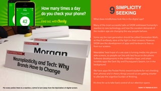 THE COLLECTIVE / HAVAS MEDIA +
CAKE
SXSW 10 TRENDS IN 2015
PLACE PHOTO HERE
20
9
What does mindfulness look like in the digital age?
Many of the most successful talks at SXSW addressed humanity’s
reaction to new technology and how the constant demands of
the modern age are changing the way people behave.
Some say the next generation should be called Generation Moth,
as they’ll endlessly stare at the light on their screens. However,
SXSW saw the development of apps and hardware to free us
from our screens.
Wearables’ best hope of a use case is turning media into glance-
able screens, so people can live with less focus on the phone.
Software developments in the notiﬁcation layer, and smart
invisible apps like Dark Sky and Foursquare’s Swarm, run in the
background.
We have apps like Pocket Points reward students for not checking
their phones and in theory things around us are getting smarter
to alleviate the cognitive burden of thinking.
It’s time for us to take back control of our attention spans.
SIMPLICITY
SEEKING
For every action there is a reaction, a drive to turn away from the fascination of digital screen.
 