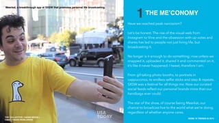 THE COLLECTIVE / HAVAS MEDIA +
CAKE
SXSW 10 TRENDS IN 2015
PLACE PHOTO HERE
4
1THE ME’CONOMY
Have we reached peak narcissism?
Let’s be honest. The rise of the visual web from
Instagram to Vine and the obsession with up votes and
shares has led to people not just living life, but
broadcasting it.
No longer is it enough to do something; now unless we
snapped it, uploaded it, shared it and commented on it,
it’s like it never happened. I tweet, therefore I am.
From gif-taking photo booths, to portraits in
cappuccinos, to endless selﬁe sticks and step & repeats,
SXSW was a festival for all things me. Now our curated
social feeds reﬂect our personal brands more than our
handbags ever could.
The star of the show, of course being Meerkat, our
chance to broadcast live to the world what we’re doing,
regardless of whether anyone cares.
THE COLLECTIVE / HAVAS MEDIA +
CAKE / HAVAS WORLDWIDE
Meerkat, a breakthrough app at SXSW that promotes personal life broadcasting.
 