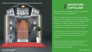 THE COLLECTIVE / HAVAS MEDIA +
CAKE
SXSW 10 TRENDS IN 2015
PLACE PHOTO HERE
6
2ADVENTURE
CAPITALISM
This year, SXSW doubled the size of its startup village—
and to be fair it wasn’t small before.
We’re in a golden age for entrepreneurs; the ample
funding from VC’s, endless and encouraging coverage
of unicorn startups, funding sites like Kickstarter and
Indiegogo, a whole ecosystem of support from
incubators to accelerators, and most of all, the lowest
company start up costs the world has ever known.
In these heady, euphoric times, it seems launching a
startup is the new year out. Millennials are leaving
formal education to fail fast and learn from their
mistakes.
Brands look to become increasingly involved. From
McDonald’s replication of Dragon’s Den, and
MasterCard’s Priceless Elevator Pitch - ample money
and support were on display.
THE COLLECTIVE / HAVAS MEDIA +
CAKE / HAVAS WORLDWIDE
Mastercard gives $15,000 to startup winners after successful 60 second pitches.
 