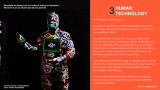 THE COLLECTIVE / HAVAS MEDIA +
CAKE
SXSW 10 TRENDS IN 2015
PLACE PHOTO HERE
3
Technology is enveloping us.
For years we’ve had an uncomfortable relationship with
technology. We’ve tried to keep it away from us, but now
we’re pulling it closer.
Our screens from the late 19th century to today have
evolved from cinema, TV, desktop, laptop, mobile phones
and now wearables. We’re getting closer, to ever smaller
screens that are increasingly personal and intimate. We no
longer own single devices, and soon we’ll host our own
personal ecosystems of connecting devices.
Our relationship with technology is changing, from tech we
wear to more intimate data we share. From smartwatches to
smart shoes, from Google Now to Microsoft’s Cortana,
technology is engulﬁng us.
The next step will be technology that uses anticipatory
computing to make suggestions. Just imagine what this
means for marketers.
HUMAN
TECHNOLOGY
THE COLLECTIVE / HAVAS MEDIA +
CAKE / HAVAS WORLDWIDE
Wearables are taking over our bodies & aiding our decisions.
Welcome to an era of personal device systems.
 