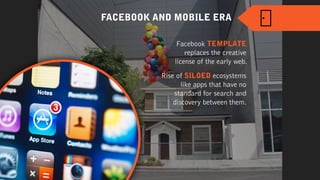 Facebook TEMPLATE
replaces the creative
license of the early web.
FACEBOOK AND MOBILE ERA
Rise of SILOED ecosystems
like apps that have no
standard for search and
discovery between them.
 