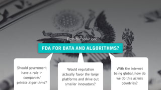 Should government
have a role in
companies’  
private algorithms?
Would regulation  
actually favor the large
platforms and drive out  
smaller innovators?
With the internet
being global, how do
we do this across
countries?
FDA FOR DATA AND ALGORITHMS?
Possible solution:
 