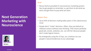 Next Generation
Marketing with
Neuroscience
Brief:
• Nancy Harhut provided 15 neuroscience marketing-proven
tips to get people to remember us, get them to do what we
want and get them to pay what we want
Deeper Dive:
• Up to 95% of decision-making takes place in the subconscious
mind
• People don't "make" decisions. Often, they just default to
reflexive actions without even thinking. That means perfectly
good ads, emails, websites, etc. can still fail. Because people
don't make logical choices
• By strategically using the 15 tips, our creatives can use
people's natural tendencies to our advantage
3/24/2017 11
 