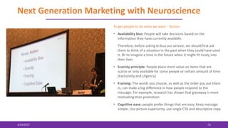 Next Generation Marketing with Neuroscience
3/24/2017 13
To get people to do what we want – Action:
• Availability bias: People will take decisions based on the
information they have currently available.
Therefore, before asking to buy our service, we should first ask
them to think of a situation in the past when they could have used
it. Or to imagine a time in the future when it might fit nicely into
their lives
• Scarcity principle: People place more value on items that are
scarce or only available for some people or certain amount of time
(Exclusivity and Urgency)
• Framing: The words you choose, as well as the order you put them
in, can make a big difference in how people respond to the
message. For example, research has shown that giveaway is more
motivating than promotion
• Cognitive ease: people prefer things that are easy. Keep message
simple. Use picture superiority, use single CTA and descriptive copy
 