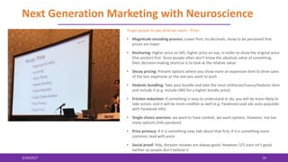 Next Generation Marketing with Neuroscience
3/24/2017 14
To get people to pay what we want – Price:
• Magnitude encoding process: Lower font, no decimals, show to be perceived that
prices are lower
• Anchoring: Higher price on left, higher price on top, in order to show the original price
(the anchor) first. Since people often don’t know the absolute value of something,
their decision-making shortcut is to look at the relative value
• Decoy pricing: Present options where you show more an expensive item to drive sales
of the less expensive or the one you want to push
• Hedonic bundling: Take your bundle and take the most utilitarian/luxury/hedonic item
and include it (e.g. include HBO for a higher bundle price)
• Friction reduction: If something is easy to understand or do, you will be more likely to
take action, and it will be more credible as well (e.g. Facebook Lead ads auto-populate
with Facebook info)
• Single choice aversion: we want to have context, we want options. However, not too
many options (info paralysis)
• Price primacy: If it is something new, talk about that first; if it is something more
common, lead with price
• Social proof: Yelp, Amazon reviews are always good. However, 5/5 stars isn't good
neither as people don't believe it
 