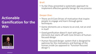 Actionable
Gamification for the
Win
Brief:
• Yu-Kai Chou presented a systematic approach to
implement effective gameful design for any process
Deeper Dive:
• There are 8 Core Drives of motivation that inspire
people to engage and learn through game
techniques
• Game elements are a means to an end, not an end
in itself
• Good gamification doesn't start with game
elements but starts off with Core Drivers of human-
focused design
• Human-focused design: system that is designed to
optimize for the motivations and feelings of the
human inside (as opposed to “function-focused
design”)
3/24/2017 19
 