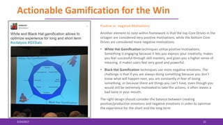 Actionable Gamification for the Win
3/24/2017 22
Positive vs. negative Motivations:
Another element to note within framework is that the top Core Drives in the
octagon are considered very positive motivations, while the bottom Core
Drives are considered more negative motivations.
• White Hat Gamification techniques utilize positive motivations.
Something is engaging because it lets you express your creativity, makes
you feel successful through skill mastery, and gives you a higher sense of
meaning, it makes users feel very good and powerful.
• Black Hat Gamification techniques use more negative emotions. The
challenge is that if you are always doing something because you don’t
know what will happen next, you are constantly in fear of losing
something, or because there are things you can’t have, even though you
would still be extremely motivated to take the actions, it often leaves a
bad taste in your mouth.
The right design should consider the balance between creating
positive/productive emotions and negative emotions in order to optimize
the experience for the short and the long term
 