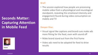 Seconds Matter:
Capturing Attention
in Mobile Feed
Brief:
• The session explored how people are processing
mobile video from a physiological and neurological
standpoint, revealing the emotional intensity and
engagement found during video consumption on
mobile and TV
Deeper Dive:
• Visual signal like captions and brand cues make ads
more fitting for the feed, even with sound off
• Make brand stand out from the first frame
• Video ads need to be adapted for feed to drive
results
3/24/2017 24
 