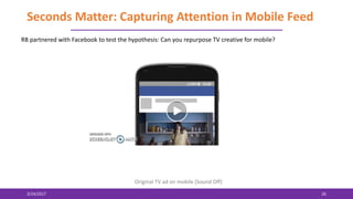 Seconds Matter: Capturing Attention in Mobile Feed
3/24/2017 26
RB partnered with Facebook to test the hypothesis: Can you repurpose TV creative for mobile?
Original TV ad on mobile (Sound Off)
 