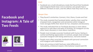 Facebook and
Instagram: A Tale of
Two Feeds
3/24/2017 32
Brief:
• Facebook ran a multi-disciplinary study that found that Facebook
and Instagram feeds have a lot in common, but people have a
different mindset on each, and this affects how they react to ads
Deeper Dive:
• They found 5 similarities: Connect, Visit, Share, Curate and Feel
• The study revealed that Facebook better satisfies their need for
empowerment, recognition and connection while Instagram
more strongly fulfills their desire for fun, relaxation and discovery
• The study indicated that on Facebook discovery is more about
exposure to new ideas and ways of thinking. On Instagram on the
other hand, discovery is more about inspiration
• People most strongly associate Facebook with humor, feeling in
control and feeling appreciated. In contrast, people most strongly
associate Instagram with being adventurous, real and creative
• People more often associate Facebook with personal connection
and Instagram with exploration
• Same ad running on both feed was rated differently in
noticeability, emotional reward, informational reward and CTA
 