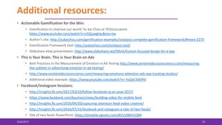 Additional resources:
• Actionable Gamification for the Win:
• Gamification to improve our world: Yu-kai Chou at TEDxLausanne:
https://www.youtube.com/watch?v=v5Qjuegtiyc&sns=tw
• Author’s site: http://yukaichou.com/gamification-examples/octalysis-complete-gamification-framework/#more-2275
• Gamification Framework tool: http://yukaichou.com/octalysis-tool/
• Slideshare ebay presentation: http://www.slideshare.net/fdlink/human-focused-design-for-e-bay
• This is Your Brain. This is Your Brain on Ads
• Best Practices in the Measurement of Emotion in Ad Testing http://www.sentientdecisionscience.com/measuring-
the-subtext-in-advertising-emotion-in-ad-testing/
• http://www.sentientdecisionscience.com/measuring-emotions-attention-ads-eye-tracking-studies/
• Additional video example: https://www.youtube.com/watch?v=-hsQvC3W9F0
• Facebook/Instagram Sessions:
• http://insights.fb.com/2017/03/10/follow-facebook-iq-at-sxsw-2017/
• https://www.facebook.com/business/news/building-video-for-mobile-feed
• http://insights.fb.com/2016/04/20/capturing-attention-feed-video-creative/
• http://insights.fb.com/2016/07/11/facebook-and-instagram-a-tale-of-two-feeds/
• Tale of two feeds PowerPoint: https://tmobile.egnyte.com/dl/Uy96kYLlQM
3/24/2017 55
 