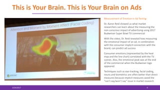 This is Your Brain. This is Your Brain on Ads
3/24/2017 9
Measurement of Emotion in Ad Testing:
Dr. Aaron Reid showed us what market
researchers can learn about the measuring the
non-conscious impact of advertising using 2017
Budweiser Super Bowl TV commercial
With the video, Dr. Reid revealed how measuring
the emotional impact of an ad, in combination
with the consumer implicit connection with the
brand, can predict ad success
Consumer emotions (represented by the heat
map and the line chart) correlated with the TV
scenes. Also, the emotional peak was at the end
of the commercial when the Budweiser logo
appeared
Techniques such as eye-tracking, facial coding,
neuro and biometrics are often better than direct
measures because implicit measures avoid the
“can’t say/won’t say” issue in market research
 