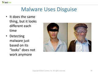 Copyright ©2015 Lastline, Inc. All rights reserved.
Malware Uses Disguise
• It does the same
thing, but it looks
different each
time
• Detecting
malware just
based on its
“looks” does not
work anymore
16
 