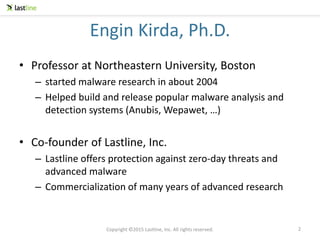 Copyright ©2015 Lastline, Inc. All rights reserved.
Engin Kirda, Ph.D.
• Professor at Northeastern University, Boston
– started malware research in about 2004
– Helped build and release popular malware analysis and
detection systems (Anubis, Wepawet, …)
• Co-founder of Lastline, Inc.
– Lastline offers protection against zero-day threats and
advanced malware
– Commercialization of many years of advanced research
2
 