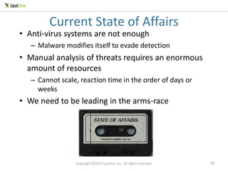 Copyright ©2015 Lastline, Inc. All rights reserved.
20
Current State of Affairs
• Anti-virus systems are not enough
– Malware modifies itself to evade detection
• Manual analysis of threats requires an enormous
amount of resources
– Cannot scale, reaction time in the order of days or
weeks
• We need to be leading in the arms-race
20
 