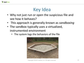 Copyright ©2015 Lastline, Inc. All rights reserved.
Key Idea
22
• Why not just run or open the suspicious file and
see how it behaves?
• This approach is generally-known as sandboxing
• The sandbox typically uses a virtualized,
instrumented environment
• The system logs the behaviors of the file
 
