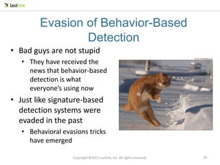 Copyright ©2015 Lastline, Inc. All rights reserved.
Evasion of Behavior-Based
Detection
• Bad guys are not stupid
• They have received the
news that behavior-based
detection is what
everyone’s using now
• Just like signature-based
detection systems were
evaded in the past
• Behavioral evasions tricks
have emerged
24
 
